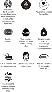 Beach Friendly formula. Designed to be environmentally friendly. Water environment risk assessment.SPF 50+.PA++++.Prevents fine particles from sticking.Friction Resistant.Water-resistant Resistance to water and long-lasting effect.Contains beauty essence (moisturizing) ingredients: sodium hyaluronate.Can be removed with face wash/body soap.Can also be used as a makeup base.Does not easily rub off onto masks, towels, etc.Sweat resistant Resistance to sweat and long-lasting effect