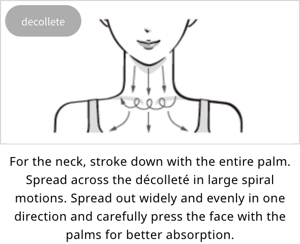 decollete:For the neck, stroke down with the entire palm. Spread across the décolleté in large spiral motions. Spread out widely and evenly in one direction and carefully press the face with the palms for better absorption.
