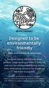 Designed to be  environmentally friendly.Water environment risk assessment.Designed taking into consideration product usage leading to leaks in daily life and into the environment during leisure time, eliminating concerns for impact on the water ecosystem.The water environmental impact is evaluated based on water environment risk assessment frameworks with reference to publicly available guidance documents.