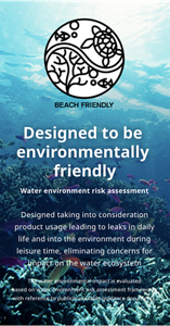 Designed to be environmentally friendly Water environment risk assessment Designed taking into consideration product usage leading to leaks in daily life and into the environment during leisure time, eliminating concerns for impact on the water ecosystem The water environmental impact is evaluated based on water environment risk assessment frameworks with reference to publicly available guidance documents.