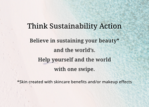 Think Sustainability Action 世界を想い、美しさがつづく※ことを信じて。 自分とこの世界のためにできる、ひと塗りを。 ※スキンケア効果またはメイクアップ効果による肌仕上がりのこと