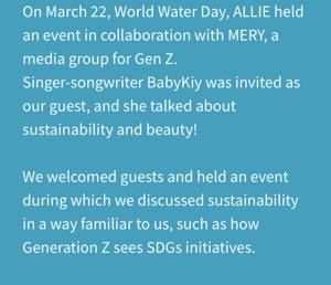 On March 22, World Water Day, ALLIE held an event in collaboration with MERY, a media group for Gen Z. Singer-songwriter BabyKiy was invited as our guest, and she talked about sustainability and beauty! We welcomed guests and held an event during which we discussed sustainability in a way familiar to us, such as how Generation Z sees SDGs initiatives.