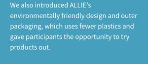 We also introduced ALLIE’s environmentally friendly design and outer packaging, which uses fewer plastics and gave participants the opportunity to try products out.