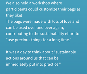 We also held a workshop where participants could customize their bags as they like! The bags were made with lots of love and can be used over and over again, contributing to the sustainability effort to “use precious things for a long time.” It was a day to think about “sustainable actions around us that can be immediately put into practice.”