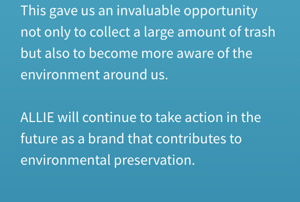 This gave us an invaluable opportunity not only to collect a large amount of trash but also to become more aware of the environment around us. ALLIE will continue to take action in the future as a brand that contributes to environmental preservation.