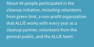 About 40 people participated in the cleanup initiative, including volunteers from green bird, a non-profit organization that ALLIE works with every year as a cleanup partner, volunteers from the general public, and the ALLIE team.