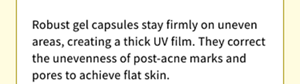 Robust gel capsules stay firmly on uneven areas, creating a thick UV film. They correct the unevenness of post-acne marks and pores to achieve flat skin.