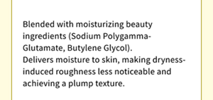 Blended with moisturizing beauty ingredients (Sodium Polygamma-Glutamate, Butylene Glycol). Delivers moisture to skin, making dryness-induced roughness less noticeable and achieving a plump texture.