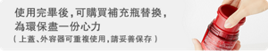 使用完畢後,可購買補充瓶替換,為環保盡一份心力 (上蓋、外容器可重複使用,請妥善保存)