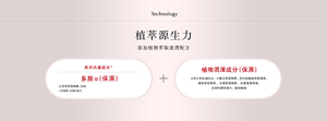 Technology 植萃源生力 添加植物萃取滋潤配方 系列共通成分 多胺α(保濕) 大豆芽萃取精華、甘油 植物潤澤成分(保濕) 大馬士革玫瑰花水、小黃瓜萃取精華、西印度櫻桃萃取精華、 蘋果萃取精華 、木莓萃取精華 、米發酵精華液、 水溶性膠原蛋白、玻尿酸鈉