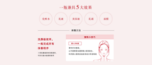 一瓶兼具5大效果 化粧水 乳液 美容液 乳霜 面膜 保養方法 洗顏後使用,一瓶完成所有保養程序 ※若肌膚感到特別乾燥時,可於化粧水後搭配使用 重點小技巧 掌心熱敷 塗抹於全臉後, 以手掌輕柔包覆雙頰、眼周部位, 利用掌心溫熱促進美容成分有效吸收 使用完畢後,可購買補充瓶替換,為環保盡一分心力