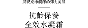 展現充沛潤澤的彈力美肌 抗齡保養 全效水凝霜