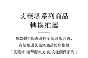 艾薇塔系列商品轉換推薦 舊款彈力保濕系列全新改版升級,為使用過艾薇塔商品的您推薦「艾薇塔 植萃源生力 紅玫瑰潤澤系列」
