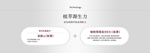 Technology 植萃源生力 添加植物萃取滋潤配方  系列共通成分 多胺α(保濕) •大豆芽萃取精華、甘油   植物潤澤成分EX(保濕) 大馬士革玫瑰花水、小黃瓜萃取精華、酪梨萃取精華、 高麗人蔘萃取精華 、黑棗分解物 、 植物固醇澳洲堅果油酸酯、 澳洲堅果油、水溶性膠原蛋白、玻尿酸鈉