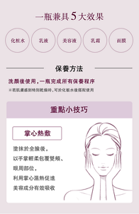 一瓶兼具5大效果 化粧水 乳液 美容液 乳霜 面膜  保養方法 洗顏後使用,一瓶完成所有保養程序 ※若肌膚感到特別乾燥時,可於化粧水後搭配使用  重點小技巧 掌心熱敷 塗抹於全臉後, 以手掌輕柔包覆雙頰、眼周部位, 利用掌心溫熱促進美容成分有效吸收