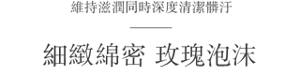 維持滋潤同時深度清潔髒汙 細緻綿密 玫瑰泡沫