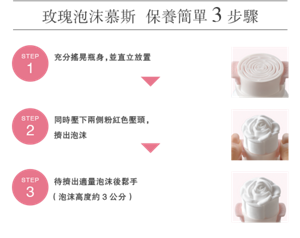 玫瑰泡沫慕斯 保養簡單3步驟 <STEP 1> 充分搖晃瓶身,並直立放置 <STEP 2> 同時壓下兩側粉紅色壓頭, 擠出泡沫 <STEP 3> 待擠出適量泡沫後鬆手 (泡沫高度約3公分)