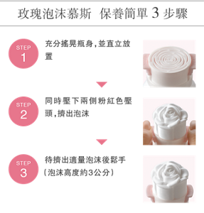 玫瑰泡沫慕斯 保養簡單3步驟 <STEP 1> 充分搖晃瓶身,並直立放置 <STEP 2> 同時壓下兩側粉紅色壓頭, 擠出泡沫 <STEP 3> 待擠出適量泡沫後鬆手 (泡沫高度約3公分)