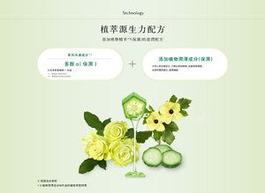 Technology 植萃源生力配方 添加植物精華*3(保濕)的滋潤配方 系列共通成分*4 多胺α(保濕)大豆芽萃取精華*5・甘油 添加植物潤澤成分(保濕) 大馬士革玫瑰花水、小黃瓜萃取精華、秋葵萃取精華、水溶性膠原蛋白、玻尿酸鈉 (圖像為示意圖)*3 植物潤澤成分M內含的植物萃取精華 *4 卸粧霜、洗顏乳除外。 *5 萃取自大豆芽的天然成分