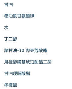 甘油,椰油酰甘氨酸钾,水,丁二醇,聚甘油-10 肉豆蔻酸酯,月桂醇磺基琥珀酸酯二钠,甘油硬脂酸酯 SE,柠檬酸