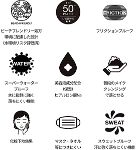 ビーチフレンドリー処方 環境に配慮した設計(水環境リスク評価済)、SPA50+、フリクションプルーフ、スーパーウォータープルーフ 水に抜群に強く落ちにくい機能、美容液成分配合(保湿) ヒアルロン酸Na、普段のメイククレンジングで落とせる、化粧下地効果、マスク・タオル等につきにくい、スウェットプルーフ 汗に強く落ちにくい機能