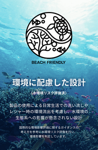 環境に配慮した設計(水環境リスク評価済)製品の使用による日常生活での洗い流しや レジャー時の環境流出を考慮し、水環境の 生態系への影響が懸念されない設計。国際的な環境影響評価に関するガイダンスの考え方を参考に水環境リスク評価を行い、環境影響を判定しています。