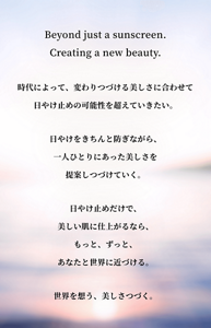 Beyond just a sunscreen.Creating a new beauty.時代によって、変わりつづける美しさに合わせて日やけ止めの可能性を超えていきたい。日やけをきちんと防ぎながら、一人ひとりにあった美しさを提案しつづけていく。日やけ止めだけで、美しい肌に仕上がるなら、もっと、ずっと、あなたと世界に近づける。世界を想う、美しさつづく。