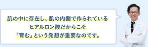 肌の中に存在し、肌の内側で作られているヒアルロン酸だからこそ「育む」という発想が重要なのです。