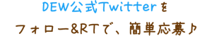 DEW公式Twitterをフォロー&RTで、簡単応募♪