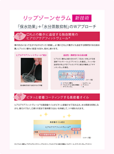 リップゾーンセラム新技術。「保水効果」+「水分蒸散抑制」のWアプローチ。POINT1、口もとの動きに追従する独自開発のヒアロアクアフィットヴェール(ヒアルロン酸Na、アセチルグルコサミン、メチルセリン、アルカリゲネス産生多糖体、マルチトール、キサンタンガム、グリセリン)。唇の凸凹に沿って広がりながらぴったり密着し、よく動く口もとの動きにも追従する柔軟性のある保水膜。ヒアルロン酸Na(保湿)を含み、保水し続けます。ヒアロアクアフィットヴェール成分。保水膜を形成する成分のみで作製。追従性・柔軟性のある保水膜。ヒアルロン酸Naと組み合わせて、うるおいが向上する保湿剤「マルチトール」と「グリセリン」を選定し、フィット性・追従性が向上する「アルカリゲネス産生多糖体」と「キサンタンガム」を選定。POINT2、ピタッと密着コーティングする高密着オイル。ヒアロアクアフィットヴェールを高密着オイルがピタッと密着させて包み込み、水分蒸散を抑制しながら、唇だけでなく、口周りの肌まで長時間うるおいを持続して、ツヤ感を与えます。