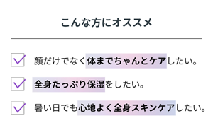 こんな方にオススメ 顔だけでなく体までちゃんとケアしたい方。 全身たっぷり保湿をしたい方。暑い日でも心地よく全身スキンケアしたい方。