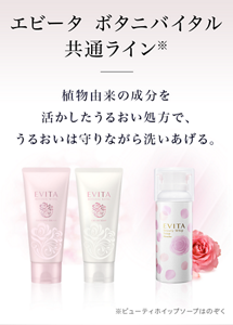 エビータ ボタニバイタル 共通ライン※バラ泡洗顔はのぞく 植物由来の成分を活かしたうるおい処方で、うるおいは守りながら洗いあげる。