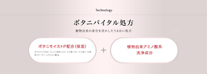 Technology ボタニバイタル処方 植物由来の成分を活かしたうるおい処方 ボタニモイストP配合(保湿)(ダマスクバラ花水・キュウリ果実エキス・モモ葉エキス・モモ果汁・水溶性コラーゲン・ヒアルロン酸Na)+植物由来アミノ酸系洗浄成分