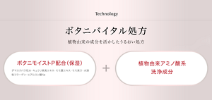 Technology ボタニバイタル処方 植物由来の成分を活かしたうるおい処方 ボタニモイストP配合(保湿)(ダマスクバラ花水・キュウリ果実エキス・モモ葉エキス・モモ果汁・水溶性コラーゲン・ヒアルロン酸Na)+植物由来アミノ酸系洗浄成分