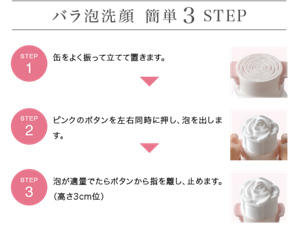 バラ泡洗顔 簡単3STEP STEP1:缶をよく振って立てて置きます。 STEP2:ピンクのボタンを左右同時に押し、泡を出します。 STEP3:泡が適量でたらボタンから指を離し、止めます。(高さ3cm位)