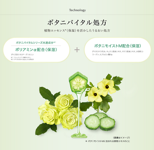Technology ボタニバイタル処方 植物エッセンス*(保湿)を活かしたうるおい処方 ボタニバイタルシリーズ共通成分※1 ポリアミンα配合(保湿)(ダイズ芽エキス※2 ・グリセリン)+ボタニモイストM配合(保湿)(ダマスクバラ花水、キュウリ果実エキス、オクラ果実エキス、水溶性コラーゲン、ヒアルロン酸Na) ※1 クレンジング、洗顔をのぞく。 ※2 ダイズの芽から抽出した天然成分