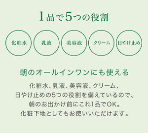 1品で5つの役割 化粧水 乳液 美容液 クリーム 日やけ止め 朝のオールインワンにも使える 化粧水、乳液、美容液、クリーム、日やけ止めの5つの役割を備えているので、朝のお出かけ前にこれ1品でOK。化粧下地としてもお使いいただけます。