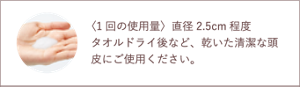 〈1回の使用量〉直径2.5cm程度 タオルドライ後など、乾いた清潔な頭皮にご使用ください。