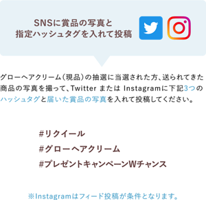SNSに賞品の写真と 指定ハッシュタグを入れて投稿 グローヘアクリーム(現品)の抽選に当選された方、送られてきた 商品の写真を撮って、Twitter または Instagramに下記3つの ハッシュタグと届いた賞品の写真を入れて投稿してください。