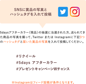 SNSに賞品の写真と 指定ハッシュタグを入れて投稿 5days アフターカラー(現品)の抽選に当選された方、送られてきた 商品の写真を撮って、Twitter または Instagramに下記3つの ハッシュタグと届いた賞品の写真を入れて投稿してください。