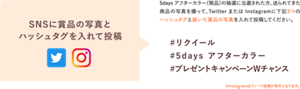 SNSに賞品の写真と 指定ハッシュタグを入れて投稿 5days アフターカラー(現品)の抽選に当選された方、送られてきた 商品の写真を撮って、Twitter または Instagramに下記3つの ハッシュタグと届いた賞品の写真を入れて投稿してください。