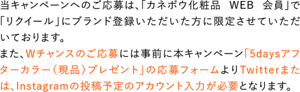 当キャンペーンへのご応募は、「カネボウ化粧品 WEB 会員」で「リクイール」にブランド登録いただいた方に限定させていただいております。 また、Wチャンスのご応募には事前に本キャンペーン「5daysアフターカラー(現品)プレゼント」の応募フォームよりTwitterまたは、Instagramの投稿予定のアカウント入力が必要となります。