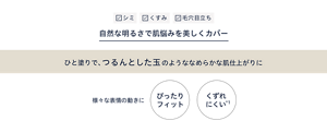 シミ・くすみ・毛穴目立ちなどの肌悩みを自然な明るさで美しくカバー ひと塗りで、つるんとした玉のようななめらかな肌仕上がりに 様々な表情の動きにぴったりフィットして崩れにくい