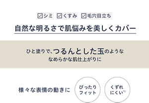 シミ・くすみ・毛穴目立ちなどの肌悩みを自然な明るさで美しくカバー ひと塗りで、つるんとした玉のようななめらかな肌仕上がりに 様々な表情の動きにぴったりフィットして崩れにくい