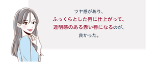 先行体験者コメント:ツヤ感があり、ふっくらとした唇に仕上がって、透明感のある赤い唇になるのが、良かった。