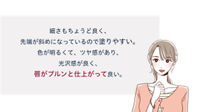 先行体験者コメント:細さもちょうど良く、先端が斜めになっているので塗りやすい。色が明るくて、ツヤ感があり、光沢感が良く、唇がプルンと仕上がって良い。