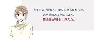 先行体験者コメント:とてものびが良く、塗り心地も良かった。透明感のある色味もよく、顔全体が明るく見えた。