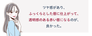 先行体験者コメント:ツヤ感があり、ふっくらとした唇に仕上がって、透明感のある赤い唇になるのが、良かった。