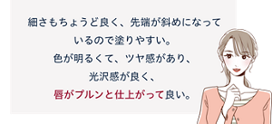 先行体験者コメント:細さもちょうど良く、先端が斜めになっているので塗りやすい。色が明るくて、ツヤ感があり、光沢感が良く、唇がプルンと仕上がって良い。