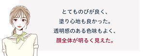 先行体験者コメント:とてものびが良く、塗り心地も良かった。透明感のある色味もよく、顔全体が明るく見えた。